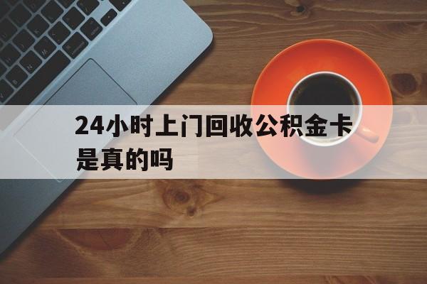 最新24小时上门回收公积金卡是真的吗方法分析(最方便真实的临海24小时上门回收公积金卡是真的吗安全吗方法)